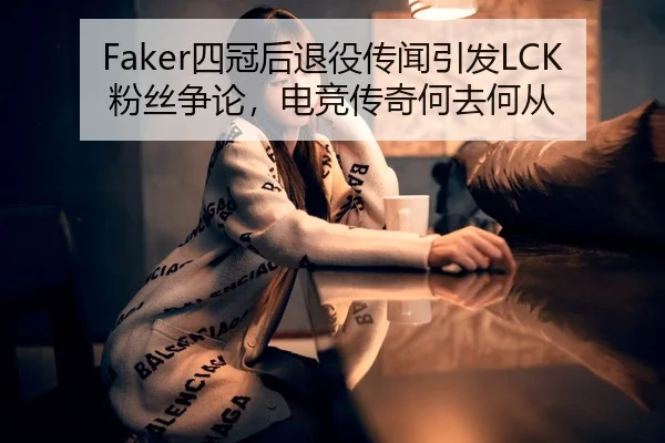 Faker四冠后退役传闻引发LCK粉丝争论，电竞传奇何去何从